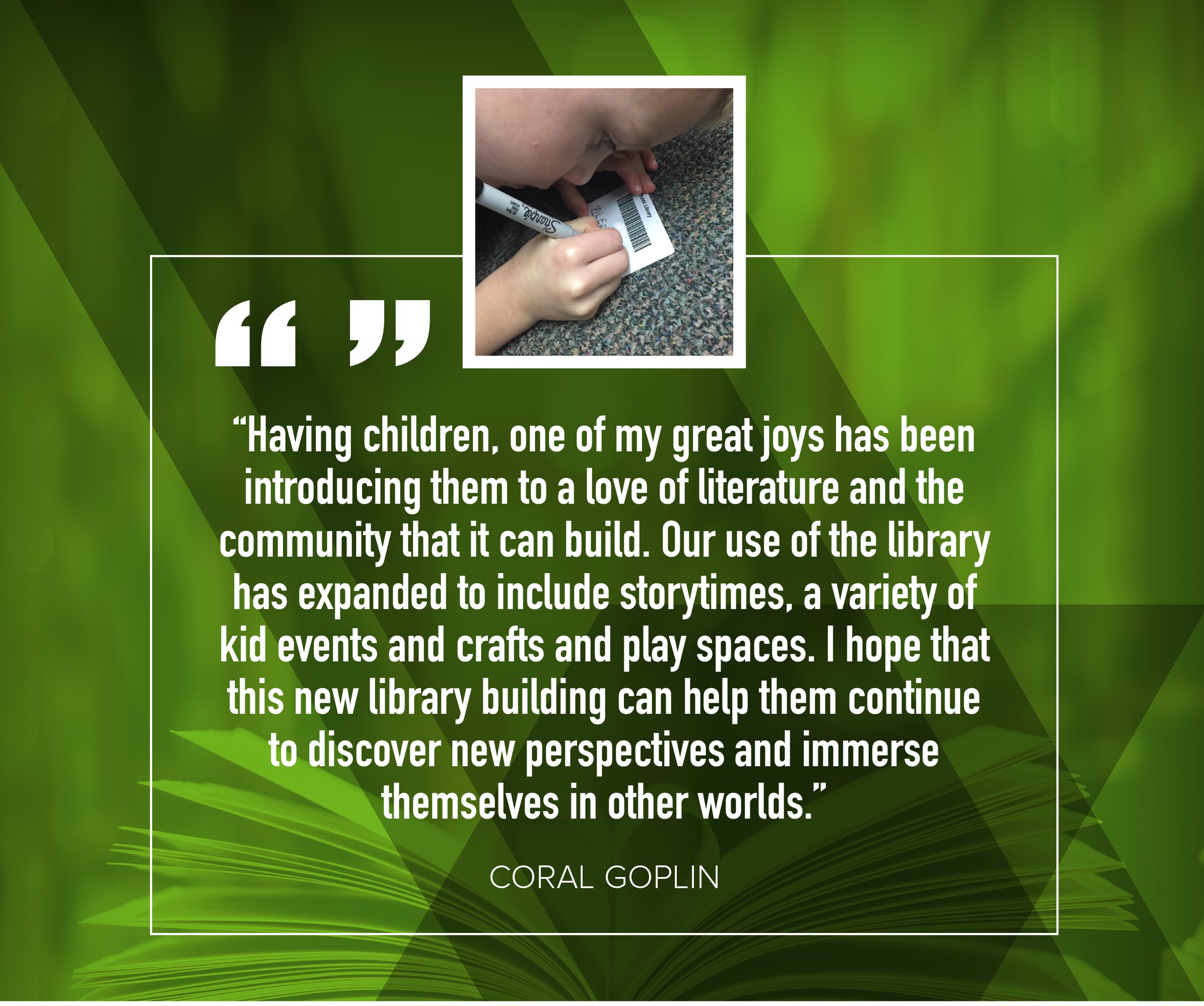 Coral Goplin "Having children, one of my great joys has been introducing them to a love of literature and the community that it can build.  Our use of the library has expanded to include storytimes, a variety of kid events and crafts and play spaces.  I hope that this new lbirary buiding can help them continue to discover new perspectives and immerse themselves in other worlds."