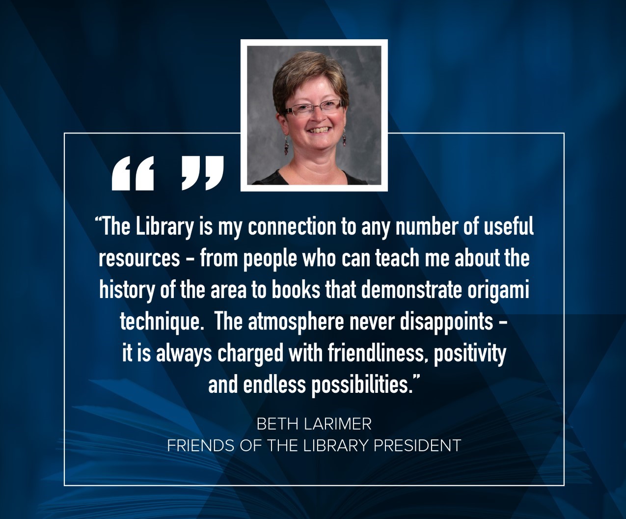 Beth Larimer "The library is my connection to any number of useful resources - from people who can teach me about the history of the area to books that demonstrate origimal technique.  The atmosphere never disappoints - it is always charged with friendliness, positivity and endless possibilities."