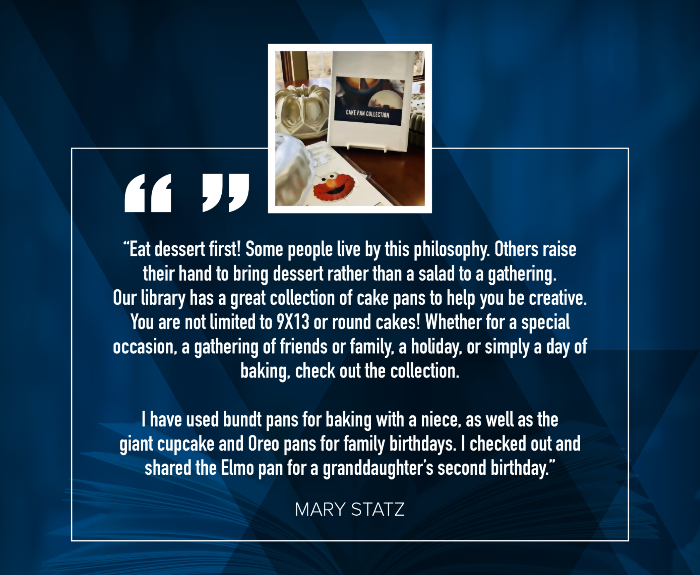 Mary Statz: " Eat dessert first! Some people live by this philosophy. Others raise their hand to bring dessert rather than a salad to a gathering. Our library has a great collection of cake pans to help you be creative. You are not limited to 9X13 or round cakes! Whether for a special occasion, a gathering of friends or family, a holiday, or simply a day of baking, check out the collection.  I have used bundt pans for baking with a niece, as well as the giant cupcake and Oreo pans for family birthdays. I checked out and shared the Elmo pan for a granddaughter's second birthday."